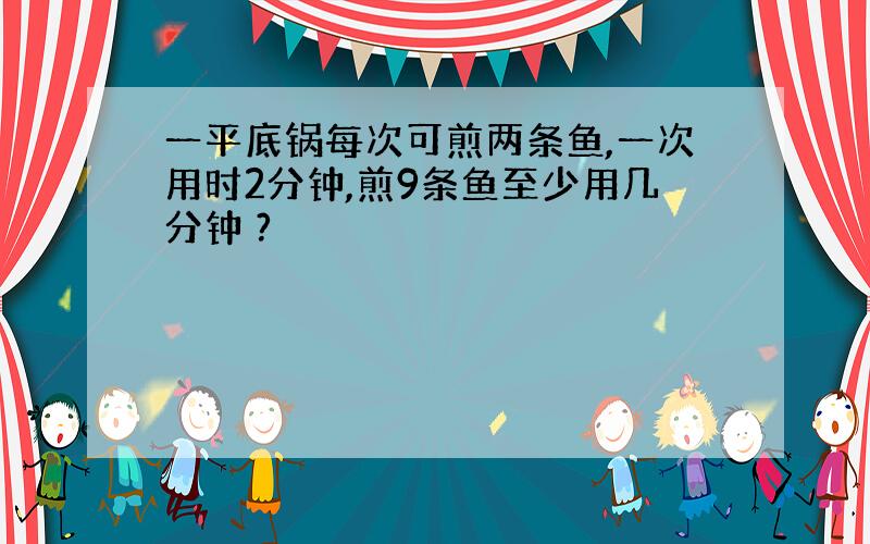 一平底锅每次可煎两条鱼,一次用时2分钟,煎9条鱼至少用几分钟 ?