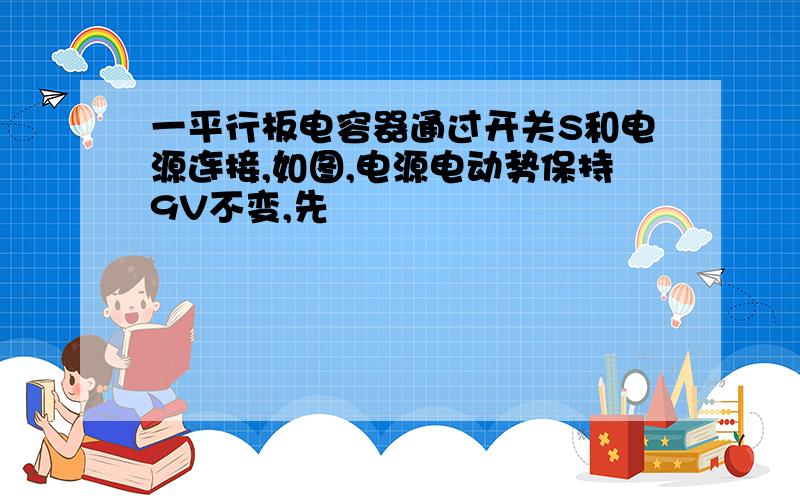 一平行板电容器通过开关S和电源连接,如图,电源电动势保持9V不变,先