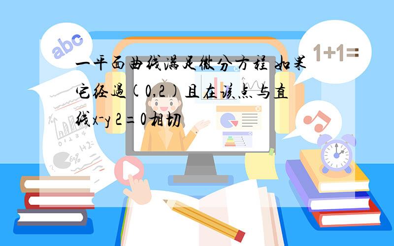 一平面曲线满足微分方程 如果它经过(0,2)且在该点与直线x-y 2=0相切