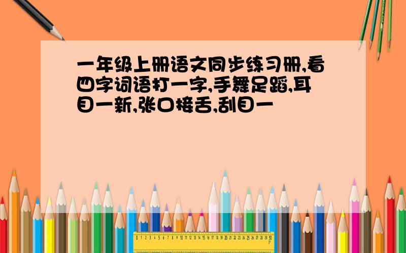 一年级上册语文同步练习册,看四字词语打一字,手舞足蹈,耳目一新,张口接舌,刮目一