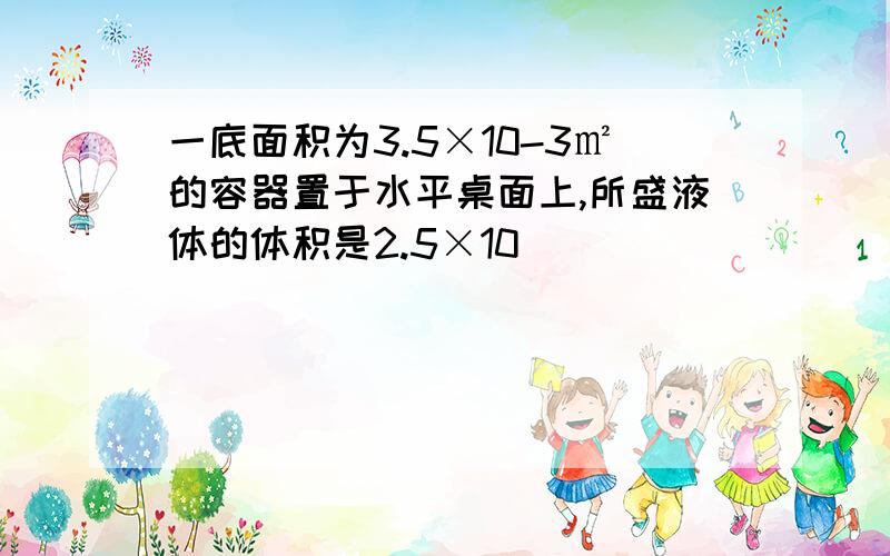 一底面积为3.5×10-3㎡的容器置于水平桌面上,所盛液体的体积是2.5×10