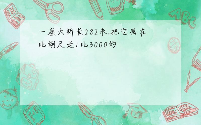 一座大桥长282米,把它画在比例尺是1比3000的