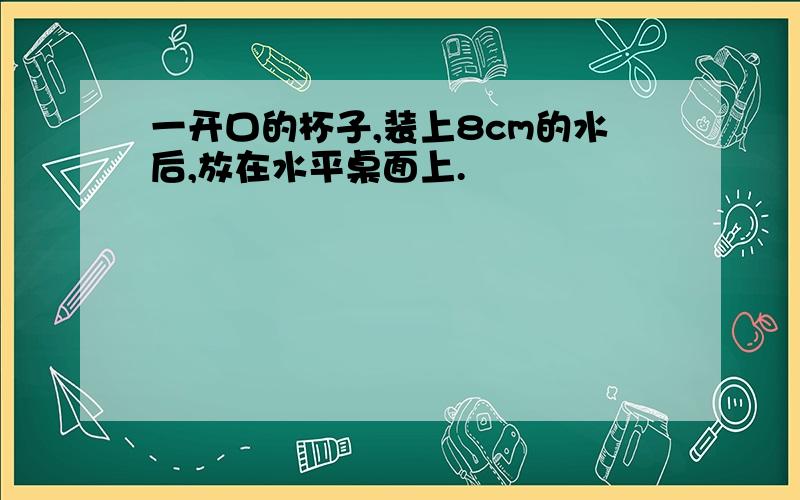 一开口的杯子,装上8cm的水后,放在水平桌面上.