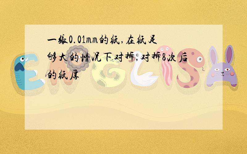 一张0.01mm的纸,在纸足够大的情况下对拆,对拆8次后的纸厚