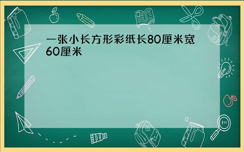 一张小长方形彩纸长80厘米宽60厘米