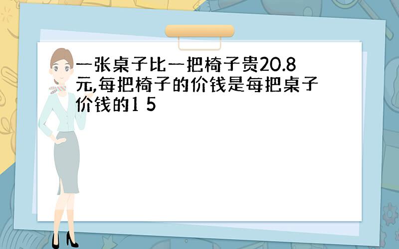 一张桌子比一把椅子贵20.8元,每把椅子的价钱是每把桌子价钱的1 5