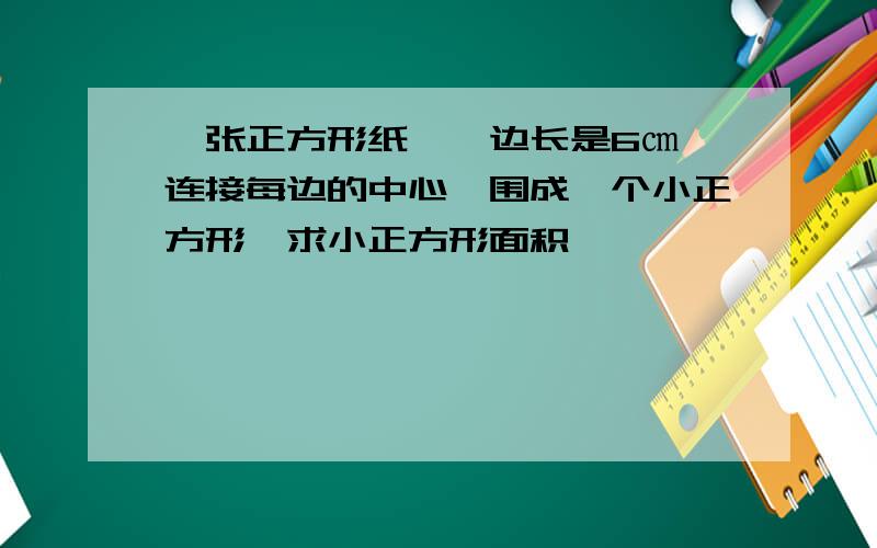 一张正方形纸,,边长是6㎝,连接每边的中心,围成一个小正方形,求小正方形面积