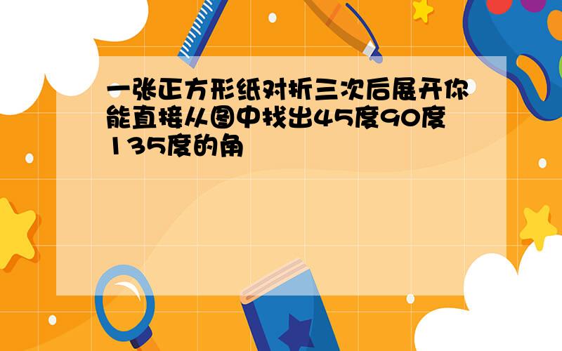 一张正方形纸对折三次后展开你能直接从图中找出45度90度135度的角