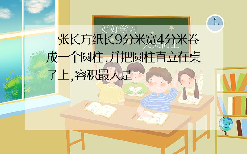 一张长方纸长9分米宽4分米卷成一个圆柱,并把圆柱直立在桌子上,容积最大是