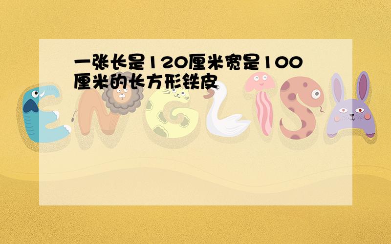 一张长是120厘米宽是100厘米的长方形铁皮