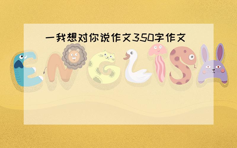 一我想对你说作文350字作文