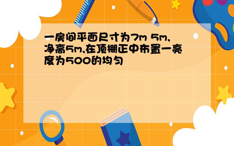 一房间平面尺寸为7m 5m,净高5m,在顶棚正中布置一亮度为500的均匀