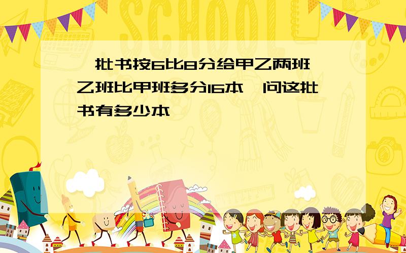 一批书按6比8分给甲乙两班,乙班比甲班多分16本,问这批书有多少本