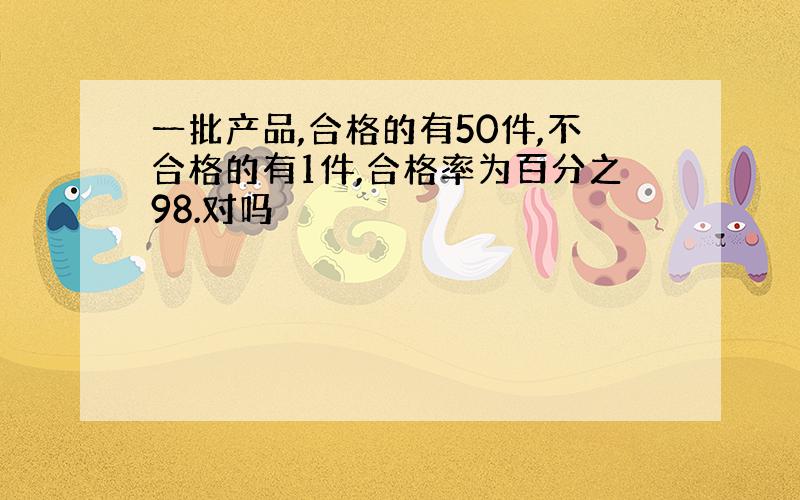 一批产品,合格的有50件,不合格的有1件,合格率为百分之98.对吗