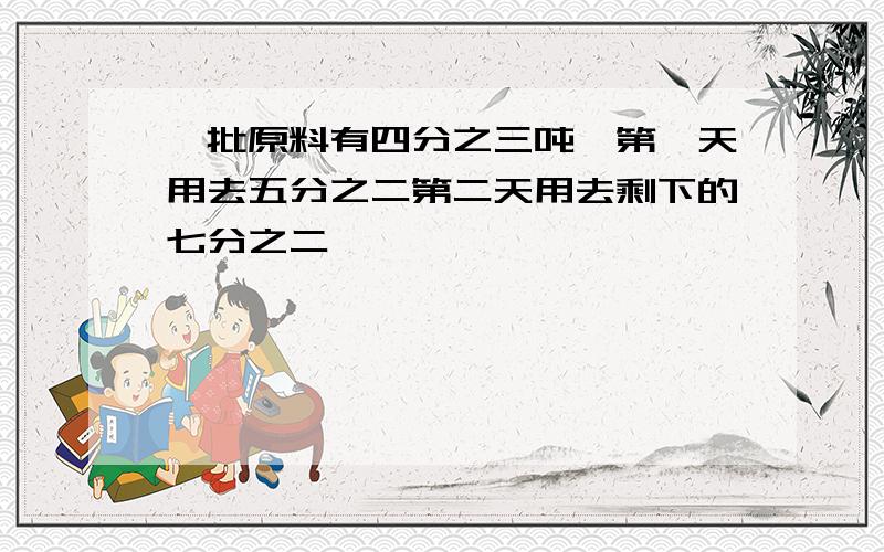 一批原料有四分之三吨,第一天用去五分之二第二天用去剩下的七分之二