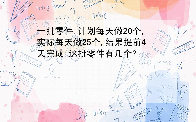 一批零件,计划每天做20个,实际每天做25个,结果提前4天完成,这批零件有几个?