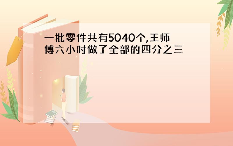 一批零件共有5040个,王师傅六小时做了全部的四分之三