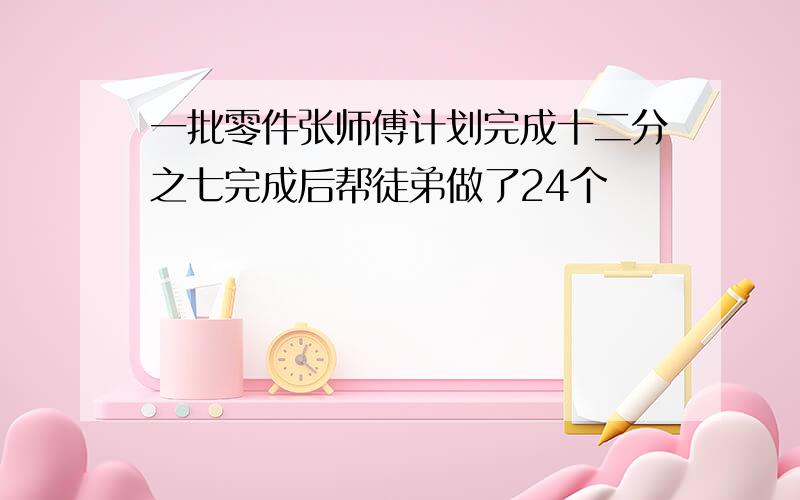 一批零件张师傅计划完成十二分之七完成后帮徒弟做了24个