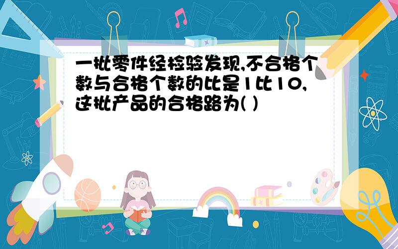 一批零件经检验发现,不合格个数与合格个数的比是1比10,这批产品的合格路为( )