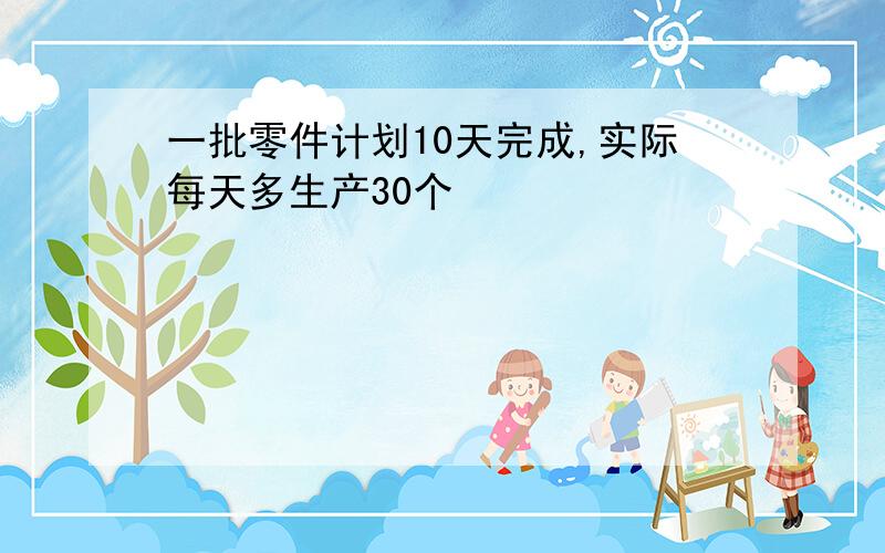 一批零件计划10天完成,实际每天多生产30个