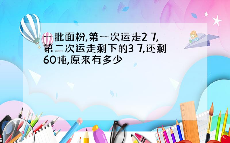 一批面粉,第一次运走2 7,第二次运走剩下的3 7,还剩60吨,原来有多少