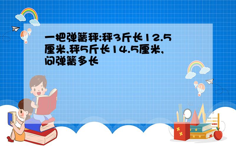 一把弹簧秤:秤3斤长12.5厘米,秤5斤长14.5厘米,问弹簧多长