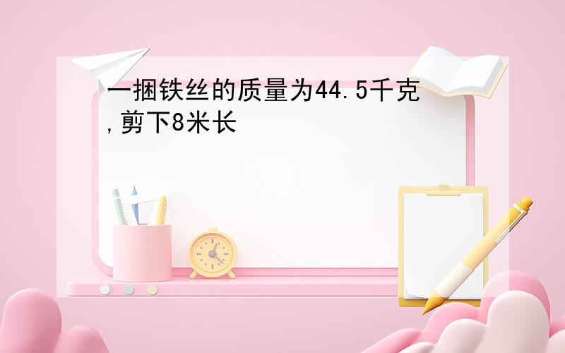 一捆铁丝的质量为44.5千克,剪下8米长