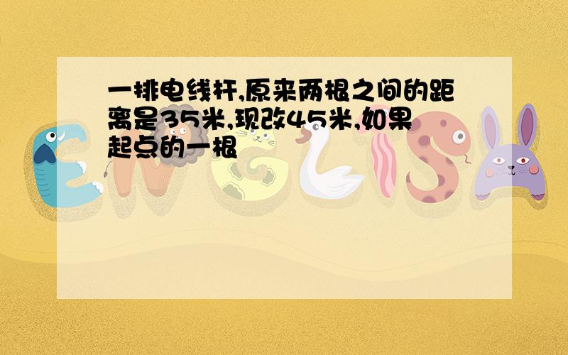 一排电线杆,原来两根之间的距离是35米,现改45米,如果起点的一根