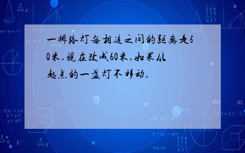 一排路灯每相连之间的距离是50米,现在改成60米,如果从起点的一盏灯不移动,