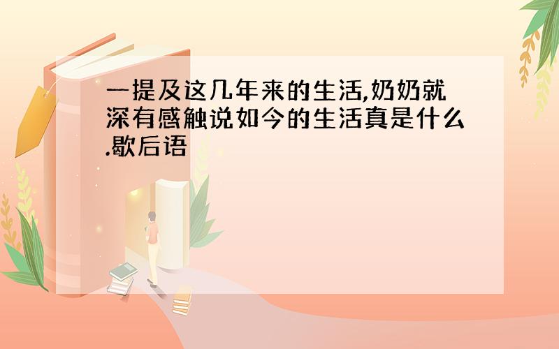 一提及这几年来的生活,奶奶就深有感触说如今的生活真是什么.歇后语