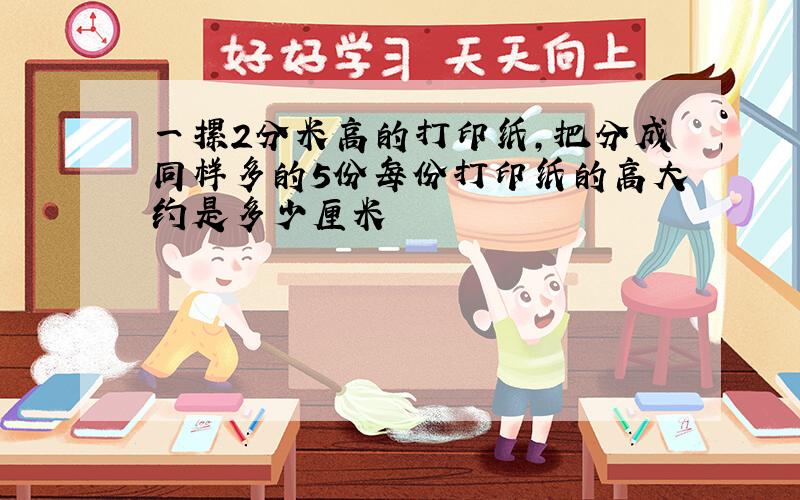 一摞2分米高的打印纸,把分成同样多的5份每份打印纸的高大约是多少厘米