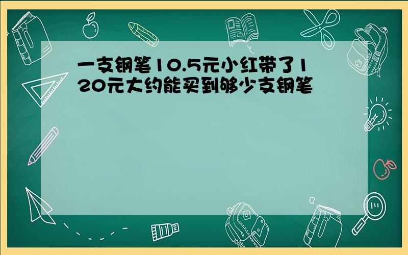 一支钢笔10.5元小红带了120元大约能买到够少支钢笔