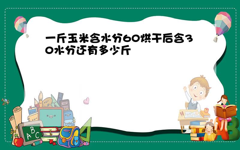 一斤玉米含水分60烘干后含30水分还有多少斤