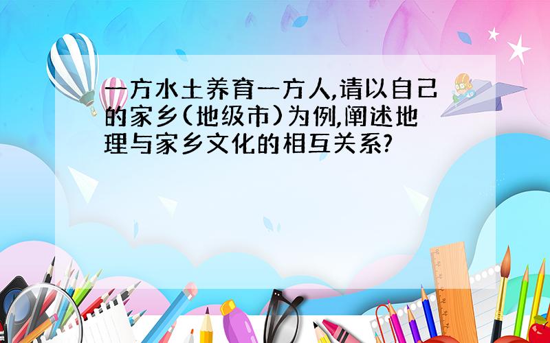 一方水土养育一方人,请以自己的家乡(地级市)为例,阐述地理与家乡文化的相互关系?