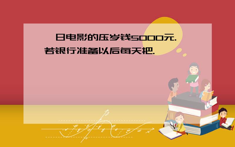 一日电影的压岁钱5000元.若银行准备以后每天把.