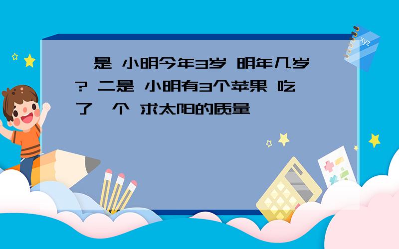 一是 小明今年3岁 明年几岁? 二是 小明有3个苹果 吃了一个 求太阳的质量