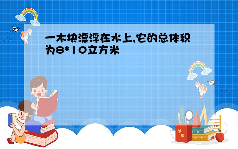 一木块漂浮在水上,它的总体积为8*10立方米