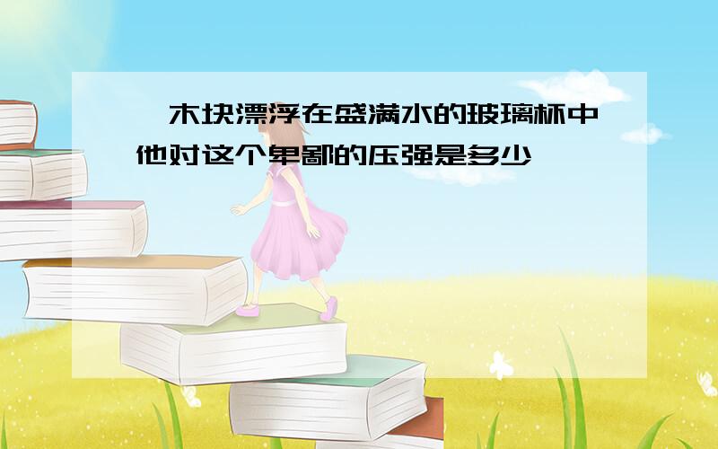 一木块漂浮在盛满水的玻璃杯中他对这个卑鄙的压强是多少