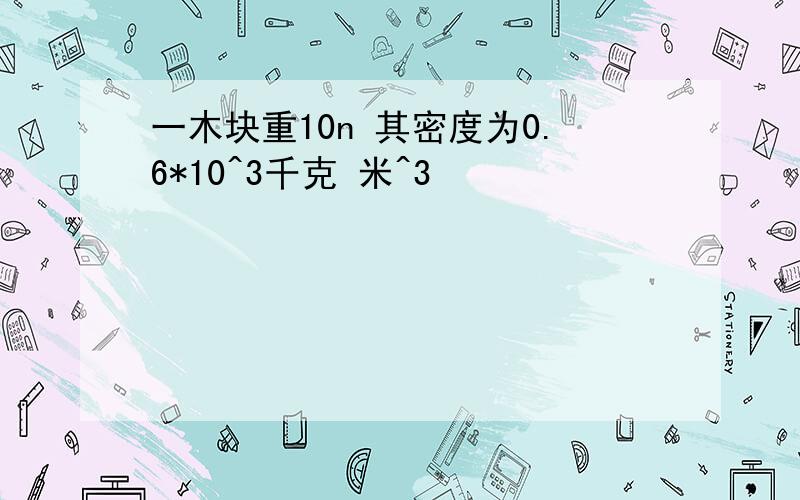 一木块重10n 其密度为0.6*10^3千克 米^3