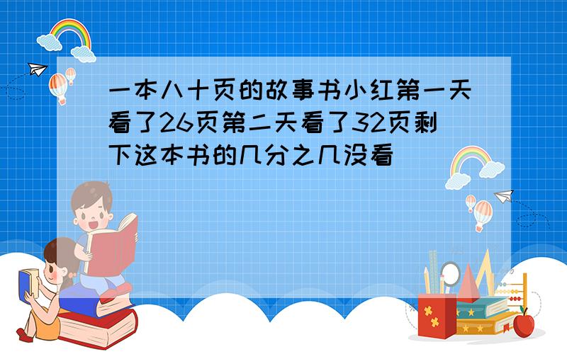 一本八十页的故事书小红第一天看了26页第二天看了32页剩下这本书的几分之几没看