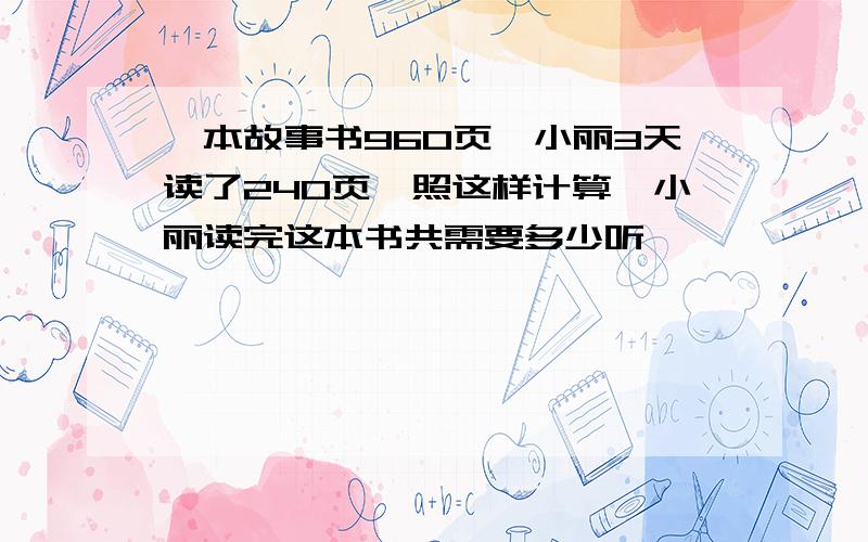 一本故事书960页,小丽3天读了240页,照这样计算,小丽读完这本书共需要多少听