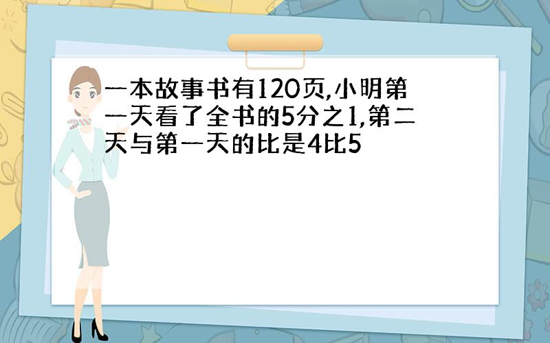 一本故事书有120页,小明第一天看了全书的5分之1,第二天与第一天的比是4比5