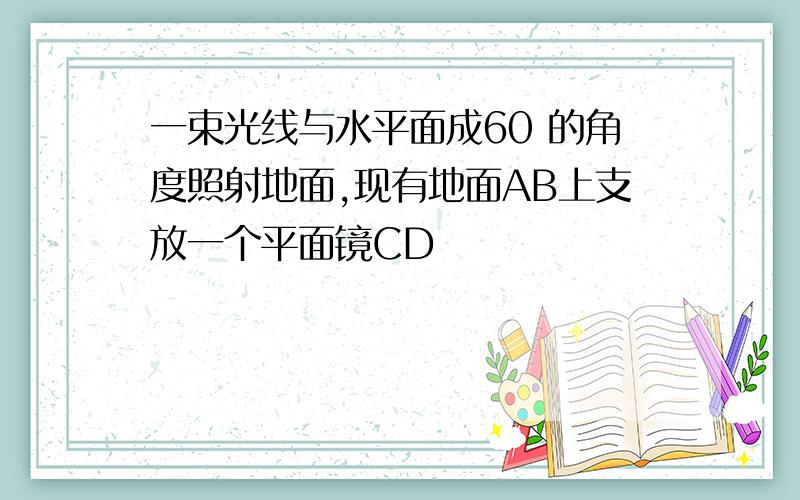 一束光线与水平面成60 的角度照射地面,现有地面AB上支放一个平面镜CD