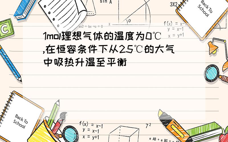 1mol理想气体的温度为0℃,在恒容条件下从25℃的大气中吸热升温至平衡