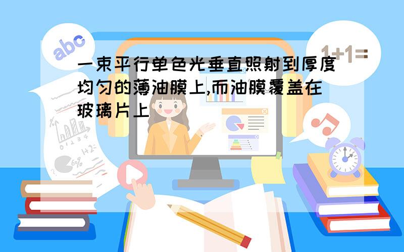 一束平行单色光垂直照射到厚度均匀的薄油膜上,而油膜覆盖在玻璃片上