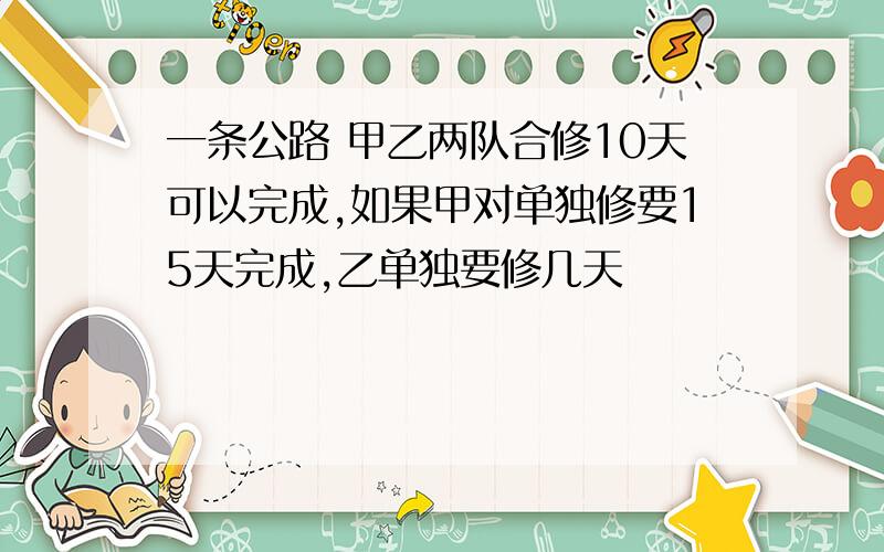 一条公路 甲乙两队合修10天可以完成,如果甲对单独修要15天完成,乙单独要修几天