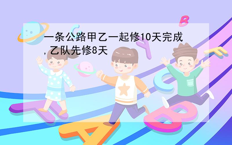 一条公路甲乙一起修10天完成,乙队先修8天