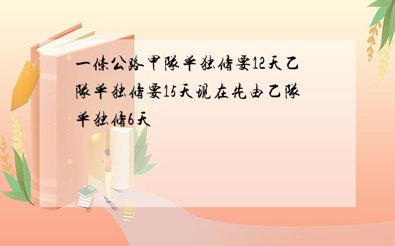 一条公路甲队单独修要12天乙队单独修要15天现在先由乙队单独修6天