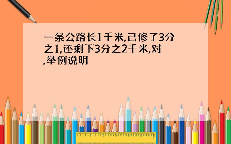 一条公路长1千米,已修了3分之1,还剩下3分之2千米,对,举例说明