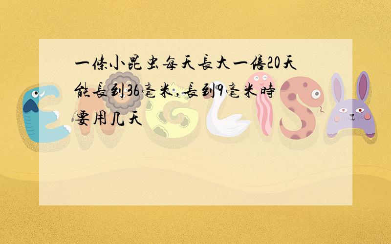 一条小昆虫每天长大一倍20天能长到36毫米,长到9毫米时要用几天